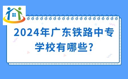 2024年廣東鐵路中專學校有哪些?