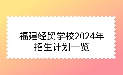 面向初中畢業(yè)生！福建經(jīng)貿(mào)學(xué)校2024年招生計(jì)劃一覽
