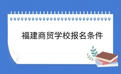 了解！福建商貿(mào)學(xué)校報(bào)名條件具體政策一覽