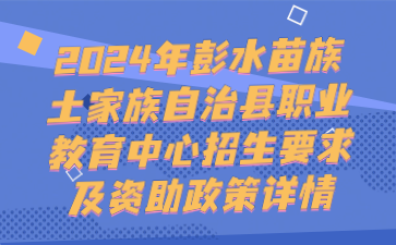 注意！2024年彭水苗族土家族自治縣職業(yè)教育中心招生要求及資助政策詳情