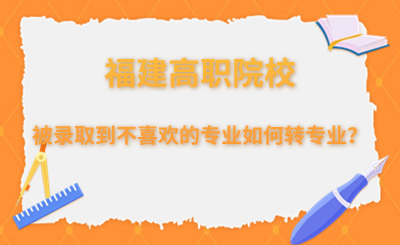 被錄取到不喜歡的專業(yè)，福建高職院校如何轉(zhuǎn)專業(yè)？