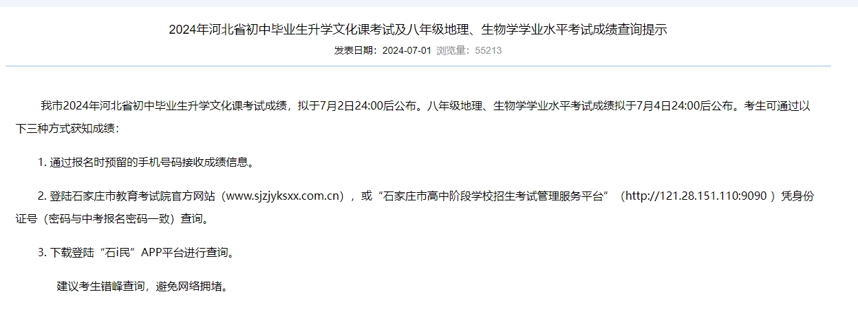 石家莊市教育考試院.png 石家莊市2024年河北省初中畢業(yè)生升學文化課考試成績，擬于7月2日24:00后公布。八年級地理、生物學學業(yè)水平考試成績擬于7月4日24:00后公布?？忌赏ㄟ^以下三種方式獲知成績：  通過報名時預留的手機號碼接收成績信息。  2. 登錄石家莊市教育考試院官方網(wǎng)站(http://www.sjzjyksxx.com.cn/)，或“石家莊市高中階段學校招生考試管理服務平臺”(http://121.28.151.110:9090)憑身份證號(密碼與中考報名密碼一致)查詢。  3. 下載登錄“石i民”App平臺進行查詢。  建議考生錯峰查詢，避免網(wǎng)絡擁堵。