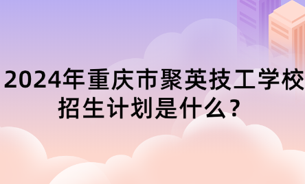 2024年重慶市聚英技工學(xué)校招生計(jì)劃是什么？