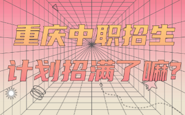 招生資訊！重慶中職招生計劃招滿了嘛?