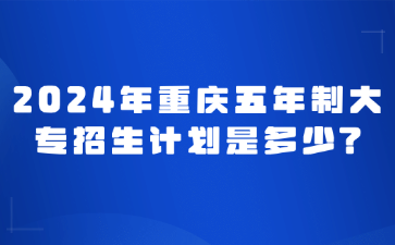 速看！2024年重慶五年制大專招生計劃是多少?