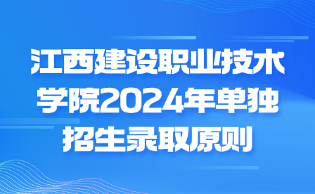 江西建設(shè)職業(yè)技術(shù)學(xué)院2024年單獨(dú)招生錄取原則