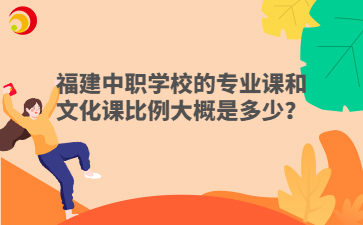 福建中職學(xué)校的專業(yè)課和文化課比例大概是多少？