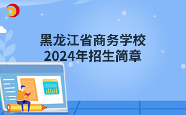 黑龍江省商務(wù)學(xué)校（原黑龍江省供銷學(xué)校）2024年招生簡章
