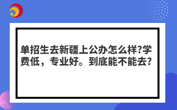 單招生去新疆上公辦怎么樣?學費低，專業(yè)好。到底能不能去?