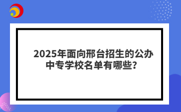 2025年面向邢臺招生的公辦中專學校名單有哪些？