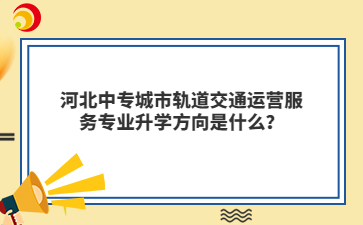 河北中專城市軌道交通運營服務專業(yè)升學方向是什么？