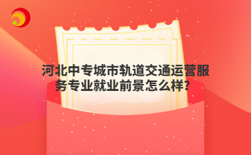 河北中專城市軌道交通運(yùn)營(yíng)服務(wù)專業(yè)就業(yè)前景怎么樣？